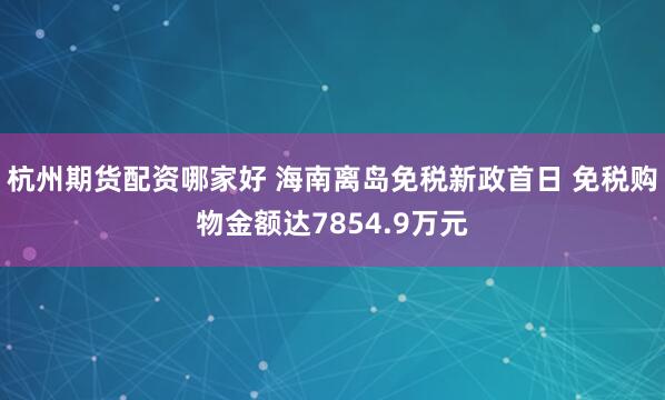 杭州期货配资哪家好 海南离岛免税新政首日 免税购物金额达7854.9万元