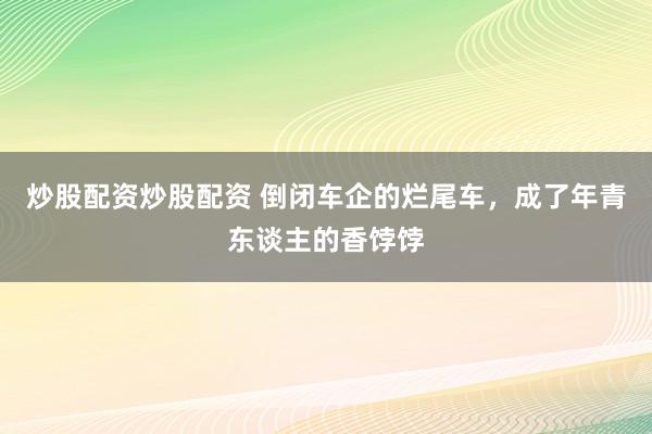 炒股配资炒股配资 倒闭车企的烂尾车，成了年青东谈主的香饽饽