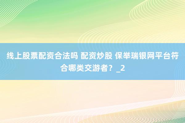 线上股票配资合法吗 配资炒股 保举瑞银网平台符合哪类交游者？_2