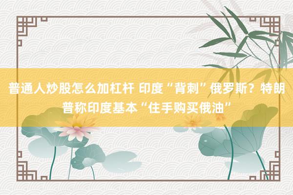普通人炒股怎么加杠杆 印度“背刺”俄罗斯？特朗普称印度基本“住手购买俄油”