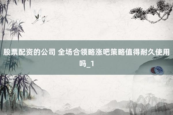 股票配资的公司 全场合领略涨吧策略值得耐久使用吗_1