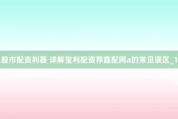 股市配资利器 详解宝利配资荐鑫配网a的常见误区_1