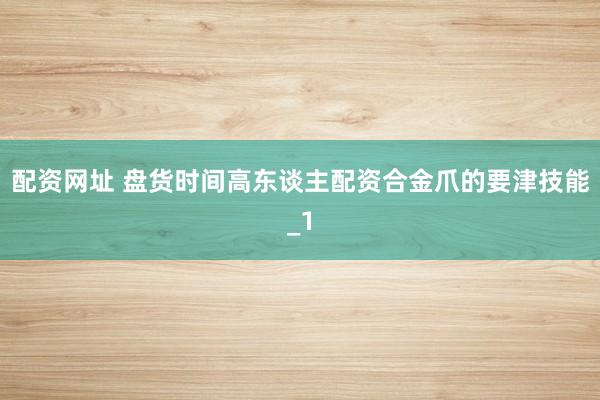 配资网址 盘货时间高东谈主配资合金爪的要津技能_1